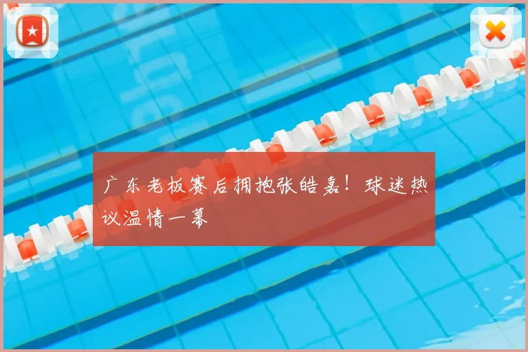 广东老板赛后拥抱张皓嘉！球迷热议温情一幕
