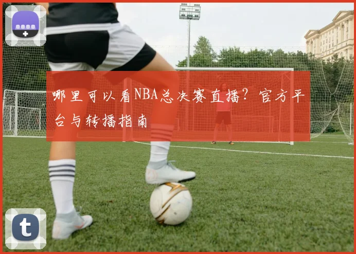 哪里可以看NBA总决赛直播？官方平台与转播指南