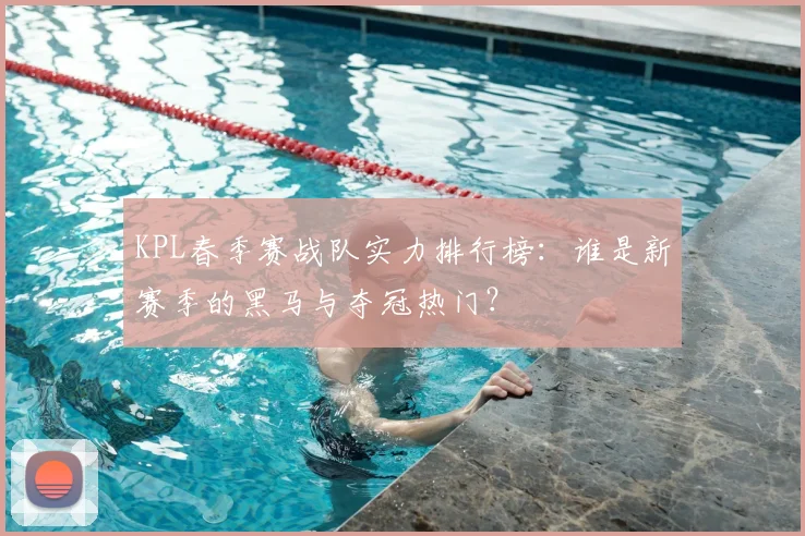 KPL春季赛战队实力排行榜：谁是新赛季的黑马与夺冠热门？