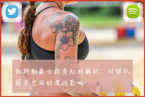 凯斯勒爵士新秀红利解析：对球队薪资空间的深远影响