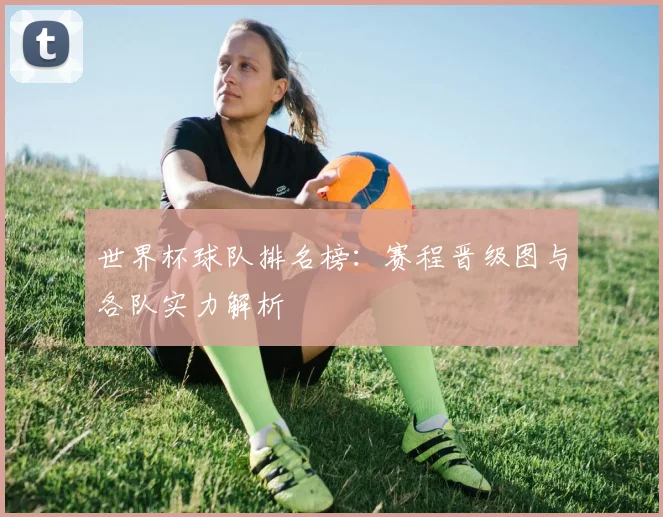 世界杯球队排名榜:赛程晋级图与各队实力解析