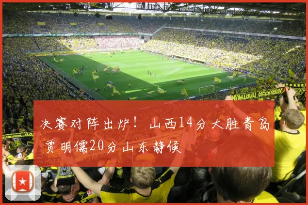 决赛对阵出炉！山西14分大胜青岛 贾明儒20分山东静候