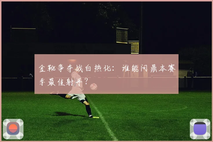 金靴争夺战白热化：谁能问鼎本赛季最佳射手？