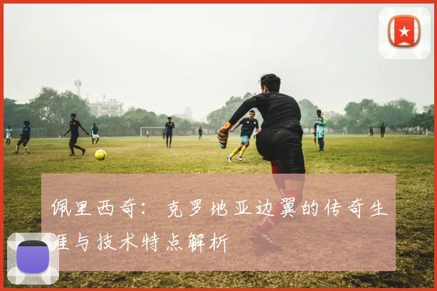 佩里西奇：克罗地亚边翼的传奇生涯与技术特点解析