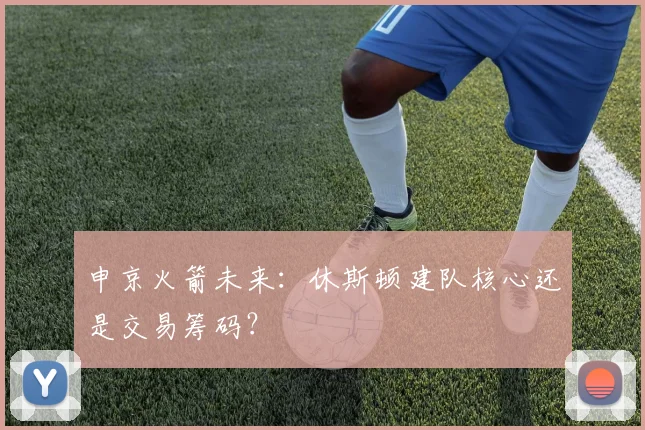 申京火箭未来：休斯顿建队核心还是交易筹码？