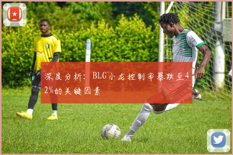 深度分析：BLG小龙控制率暴跌至42%的关键因素