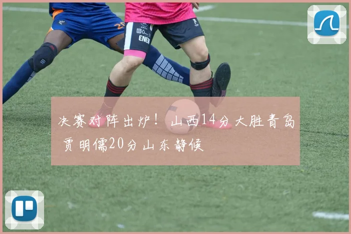决赛对阵出炉！山西14分大胜青岛 贾明儒20分山东静候