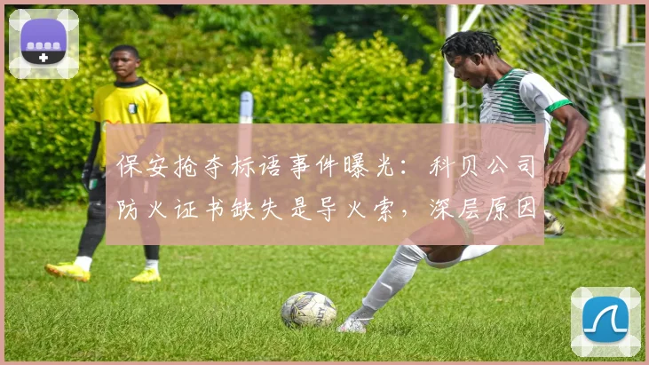 保安抢夺标语事件曝光:科贝公司防火证书缺失是导火索,深层原因引热议