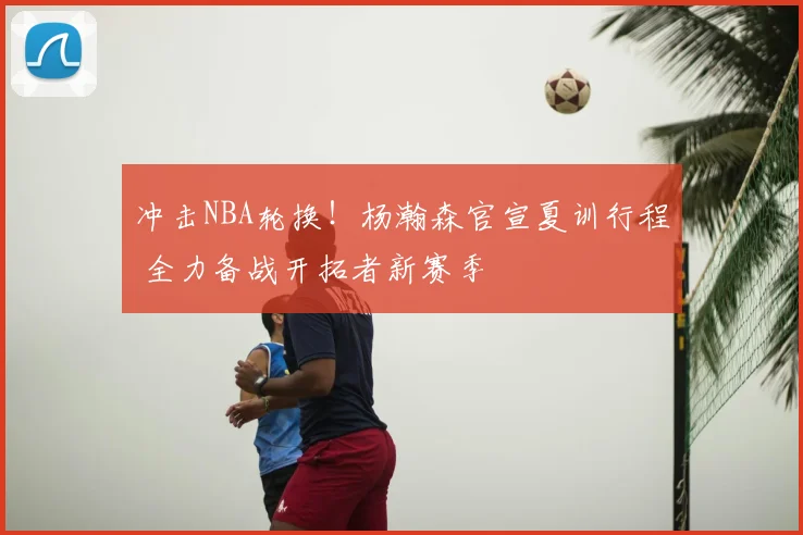 冲击NBA轮换！杨瀚森官宣夏训行程 全力备战开拓者新赛季