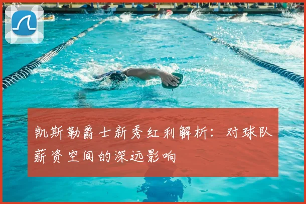 凯斯勒爵士新秀红利解析：对球队薪资空间的深远影响