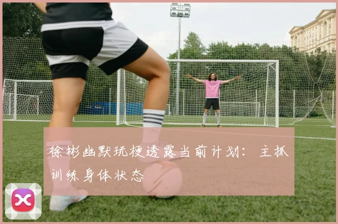 徐彬幽默玩梗透露当前计划：主抓训练身体状态