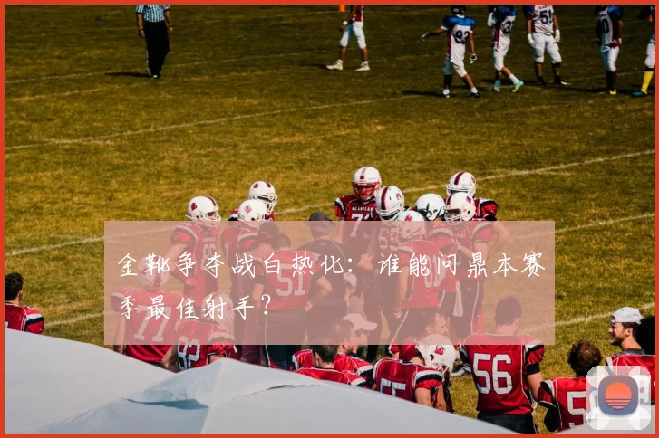 金靴争夺战白热化:谁能问鼎本赛季最佳射手?