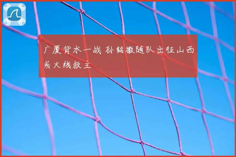广厦背水一战 孙铭徽随队出征山西或火线救主