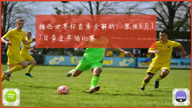 梅西世界杯首秀全解析:聚焦6月17日黄金早场比赛