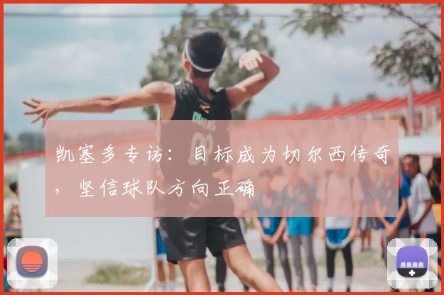 凯塞多专访:目标成为切尔西传奇,坚信球队方向正确