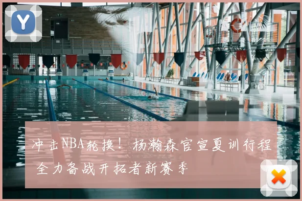 冲击NBA轮换！杨瀚森官宣夏训行程 全力备战开拓者新赛季