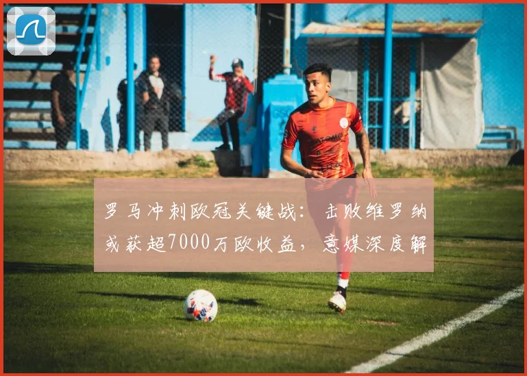 罗马冲刺欧冠关键战:击败维罗纳或获超7000万欧收益,意媒深度解析