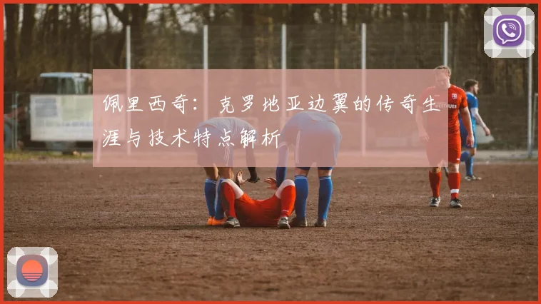 佩里西奇:克罗地亚边翼的传奇生涯与技术特点解析