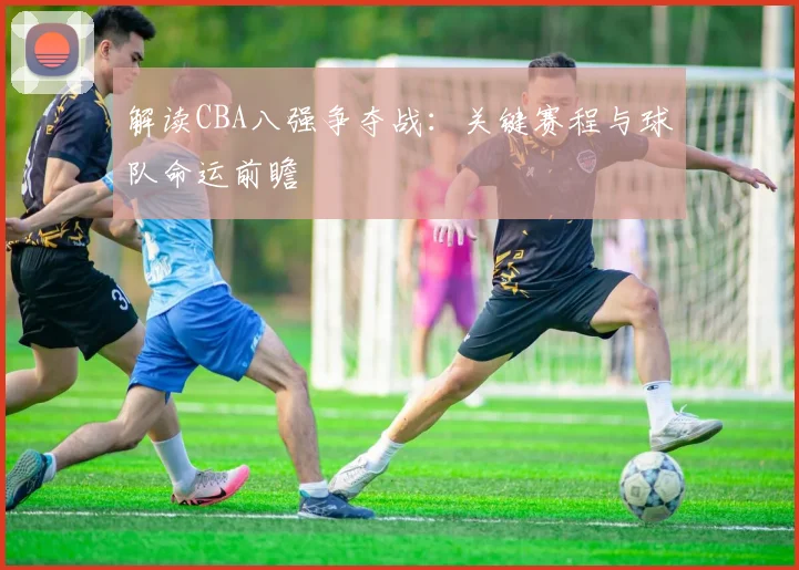 解读CBA八强争夺战：关键赛程与球队命运前瞻