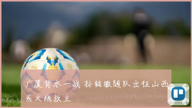 广厦背水一战 孙铭徽随队出征山西或火线救主