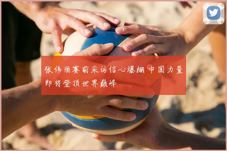 张伟丽赛前采访信心爆棚 中国力量即将登顶世界巅峰