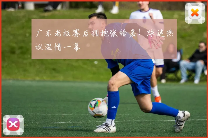 广东老板赛后拥抱张皓嘉！球迷热议温情一幕