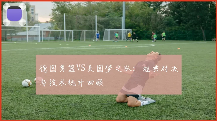 德国男篮VS美国梦之队：经典对决与技术统计回顾