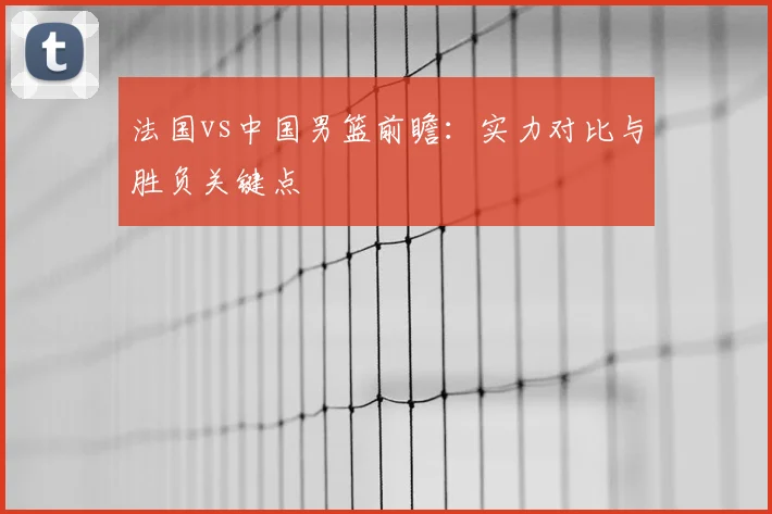 法国vs中国男篮前瞻:实力对比与胜负关键点